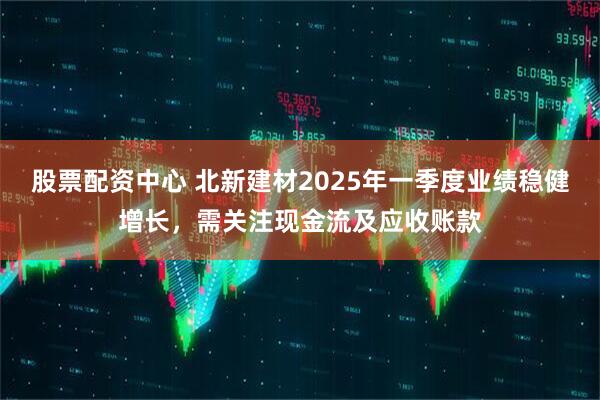 股票配資中心 北新建材2025年一季度業(yè)績穩(wěn)健增長，需關(guān)注現(xiàn)金流及應(yīng)收賬款