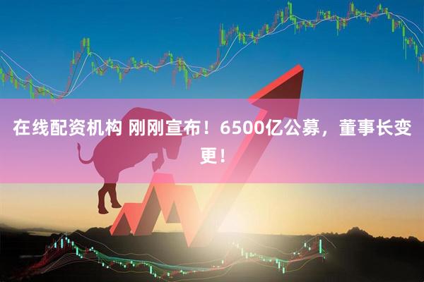 在線配資機(jī)構(gòu) 剛剛宣布！6500億公募，董事長變更！
