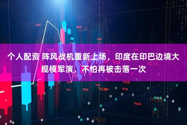 個人配資 陣風戰(zhàn)機重新上場，印度在印巴邊境大規(guī)模軍演，不怕再被擊落一次