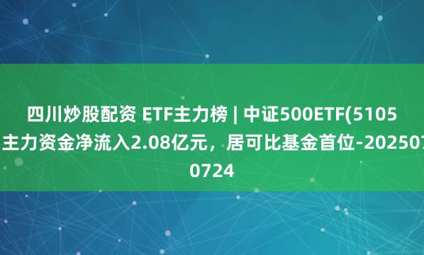 四川炒股配資 ETF主力榜 | 中證500ETF(510500)主力資金凈流入2.08億元，居可比基金首位-20250724