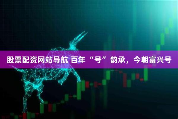 股票配資網(wǎng)站導(dǎo)航 百年 “號” 韻承，今朝富興號