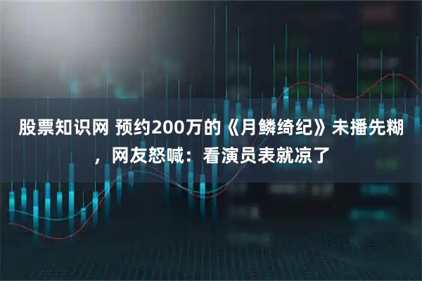 股票知識(shí)網(wǎng) 預(yù)約200萬的《月鱗綺紀(jì)》未播先糊，網(wǎng)友怒喊：看演員表就涼了