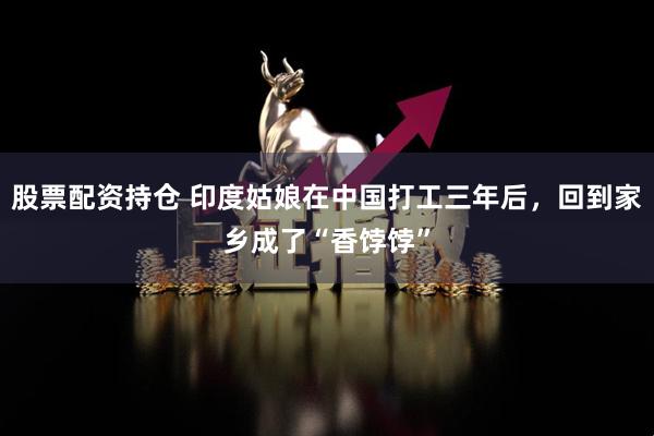 股票配資持倉 印度姑娘在中國打工三年后，回到家鄉(xiāng)成了“香餑餑”