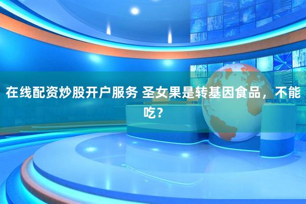 在線配資炒股開戶服務(wù) 圣女果是轉(zhuǎn)基因食品，不能吃？